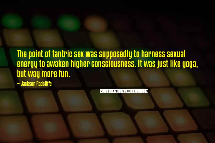 Jackson Radcliffe quotes: The point of tantric sex was supposedly to harness sexual energy to awaken higher consciousness. It was just like yoga, but way more fun. Jackson Radcliffe quotes: The point of tantric sex was supposedly to harness sexual energy to awaken higher consciousness. It was just like yoga, but way more fun.