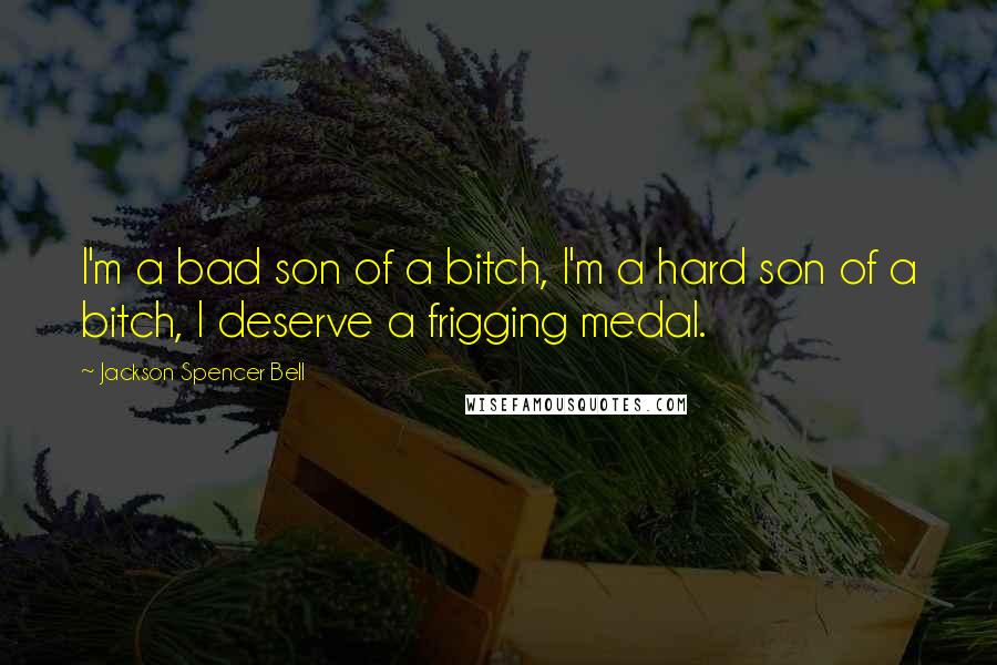 Jackson Spencer Bell quotes: I'm a bad son of a bitch, I'm a hard son of a bitch, I deserve a frigging medal.