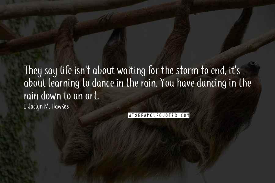Jaclyn M. Hawkes quotes: They say life isn't about waiting for the storm to end, it's about learning to dance in the rain. You have dancing in the rain down to an art. Jaclyn M. Hawkes quotes: They say life isn't about waiting for the storm to end, it's about learning to dance in the rain. You have dancing in the rain down to an art.