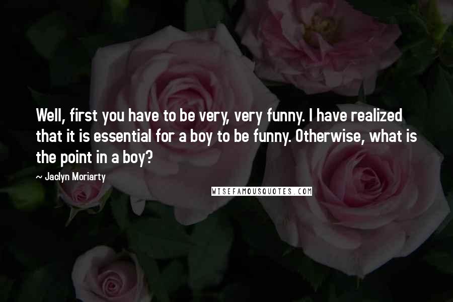 Jaclyn Moriarty quotes: Well, first you have to be very, very funny. I have realized that it is essential for a boy to be funny. Otherwise, what is the point in a boy?