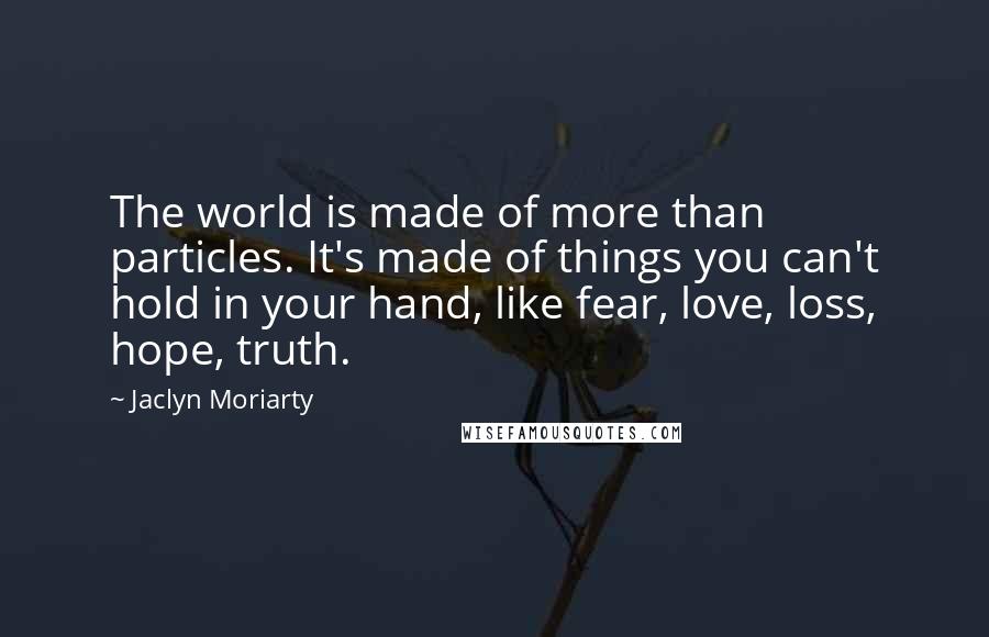 Jaclyn Moriarty quotes: The world is made of more than particles. It's made of things you can't hold in your hand, like fear, love, loss, hope, truth.
