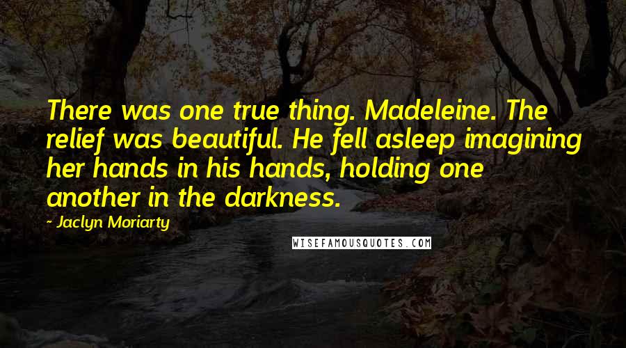 Jaclyn Moriarty quotes: There was one true thing. Madeleine. The relief was beautiful. He fell asleep imagining her hands in his hands, holding one another in the darkness.