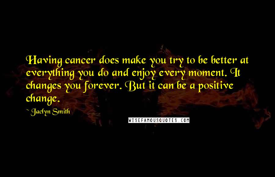 Jaclyn Smith quotes: Having cancer does make you try to be better at everything you do and enjoy every moment. It changes you forever. But it can be a positive change.