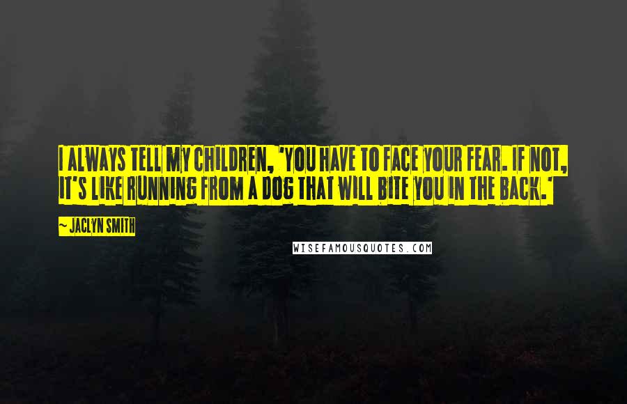Jaclyn Smith quotes: I always tell my children, 'You have to face your fear. If not, it's like running from a dog that will bite you in the back.' Jaclyn Smith quotes: I always tell my children, 'You have to face your fear. If not, it's like running from a dog that will bite you in the back.'