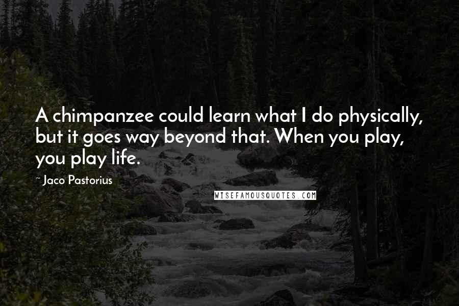 Jaco Pastorius quotes: A chimpanzee could learn what I do physically, but it goes way beyond that. When you play, you play life.