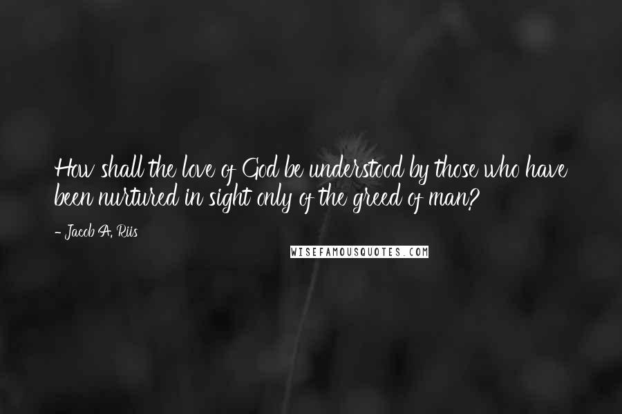 Jacob A. Riis quotes: How shall the love of God be understood by those who have been nurtured in sight only of the greed of man?