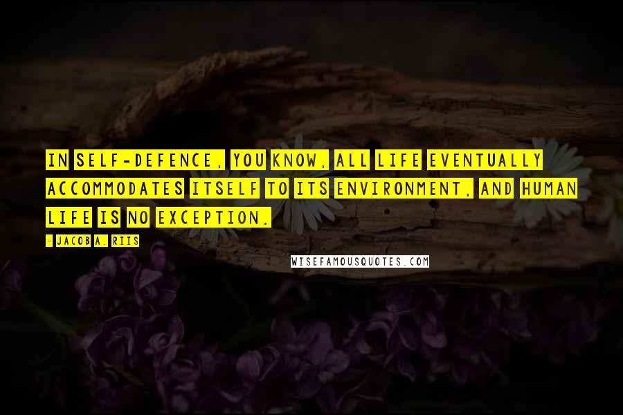 Jacob A. Riis quotes: In self-defence, you know, all life eventually accommodates itself to its environment, and human life is no exception. Jacob A. Riis quotes: In self-defence, you know, all life eventually accommodates itself to its environment, and human life is no exception.