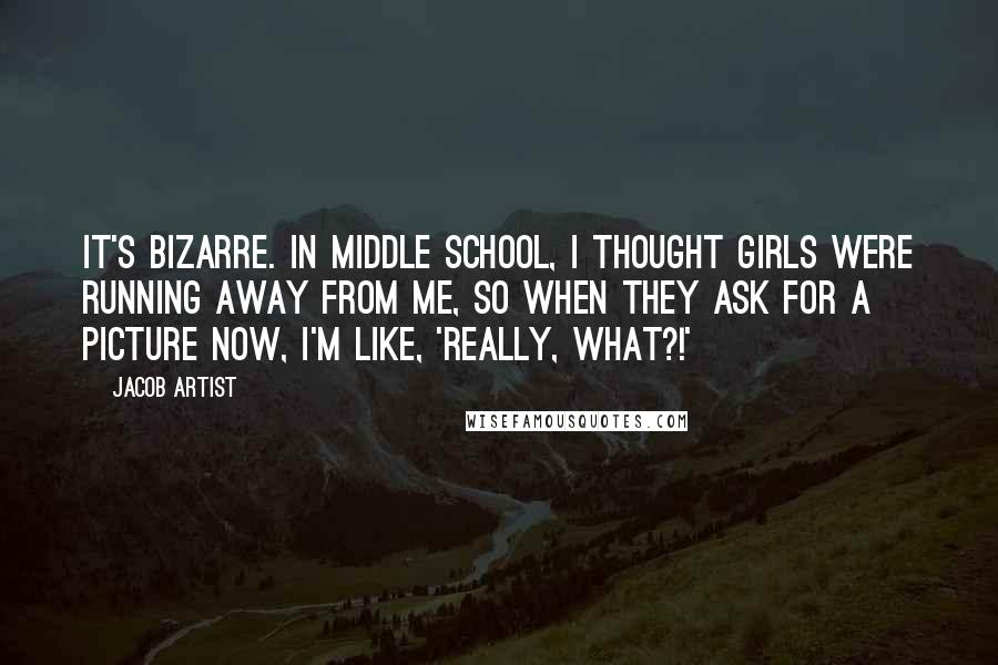 Jacob Artist quotes: It's bizarre. In middle school, I thought girls were running away from me, so when they ask for a picture now, I'm like, 'Really, what?!' Jacob Artist quotes: It's bizarre. In middle school, I thought girls were running away from me, so when they ask for a picture now, I'm like, 'Really, what?!'