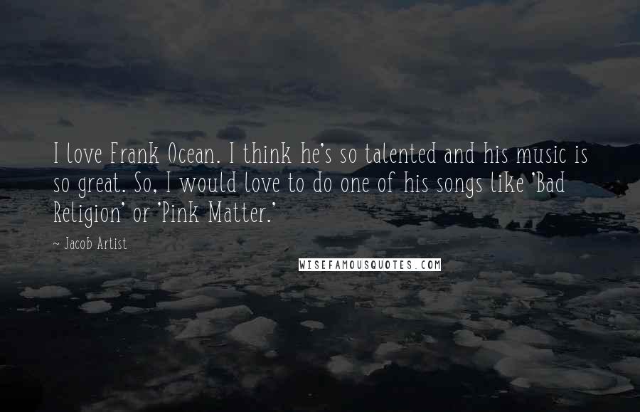 Jacob Artist quotes: I love Frank Ocean. I think he's so talented and his music is so great. So, I would love to do one of his songs like 'Bad Religion' or 'Pink Jacob Artist quotes: I love Frank Ocean. I think he's so talented and his music is so great. So, I would love to do one of his songs like 'Bad Religion' or 'Pink