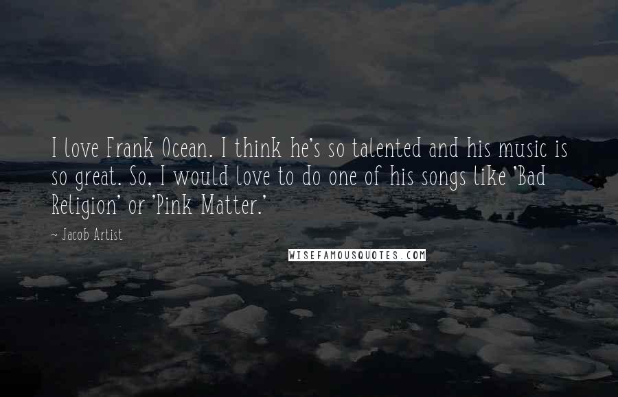 Jacob Artist quotes: I love Frank Ocean. I think he's so talented and his music is so great. So, I would love to do one of his songs like 'Bad Religion' or 'Pink