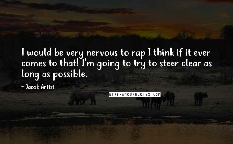 Jacob Artist quotes: I would be very nervous to rap I think if it ever comes to that! I'm going to try to steer clear as long as possible. Jacob Artist quotes: I would be very nervous to rap I think if it ever comes to that! I'm going to try to steer clear as long as possible.