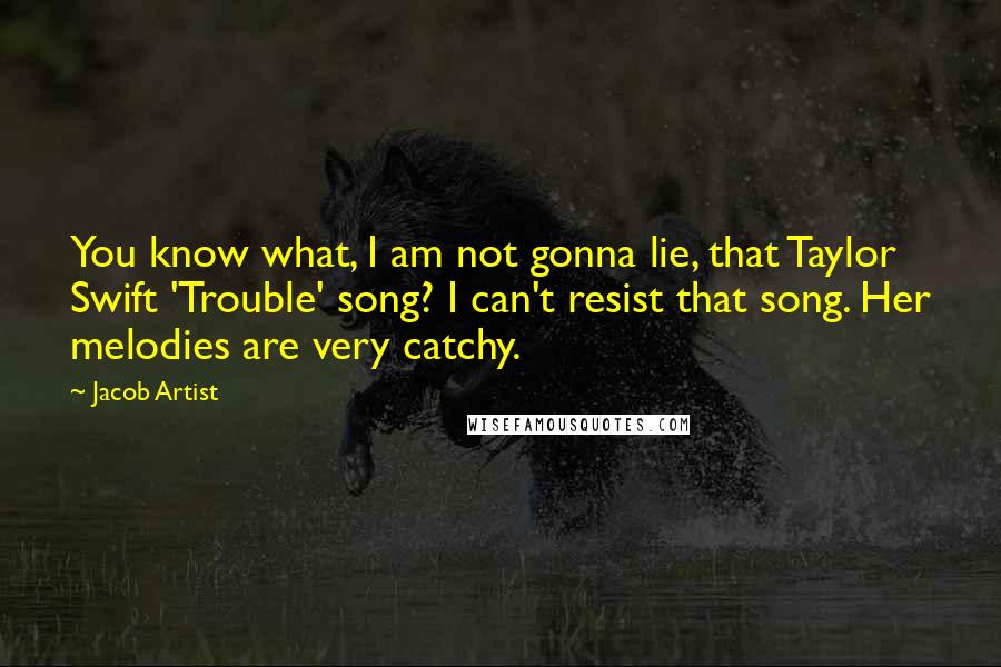 Jacob Artist quotes: You know what, I am not gonna lie, that Taylor Swift 'Trouble' song? I can't resist that song. Her melodies are very catchy. Jacob Artist quotes: You know what, I am not gonna lie, that Taylor Swift 'Trouble' song? I can't resist that song. Her melodies are very catchy.