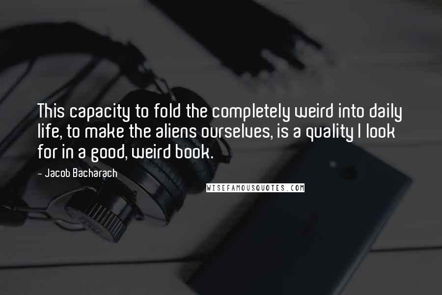 Jacob Bacharach quotes: This capacity to fold the completely weird into daily life, to make the aliens ourselves, is a quality I look for in a good, weird book.