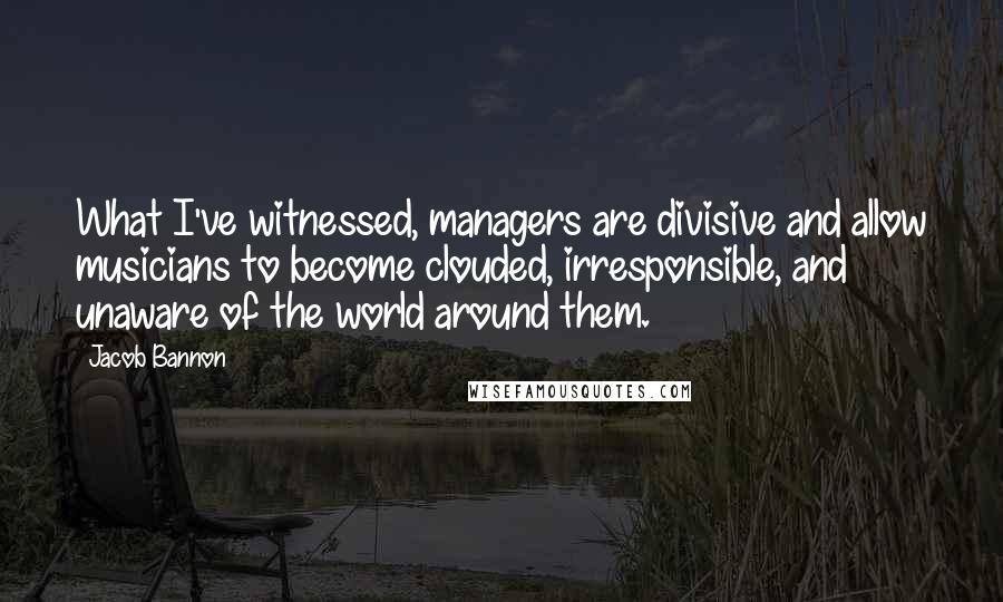 Jacob Bannon quotes: What I've witnessed, managers are divisive and allow musicians to become clouded, irresponsible, and unaware of the world around them. Jacob Bannon quotes: What I've witnessed, managers are divisive and allow musicians to become clouded, irresponsible, and unaware of the world around them.
