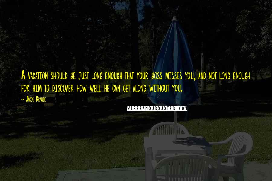 Jacob Braude quotes: A vacation should be just long enough that your boss misses you, and not long enough for him to discover how well he can get along without you.