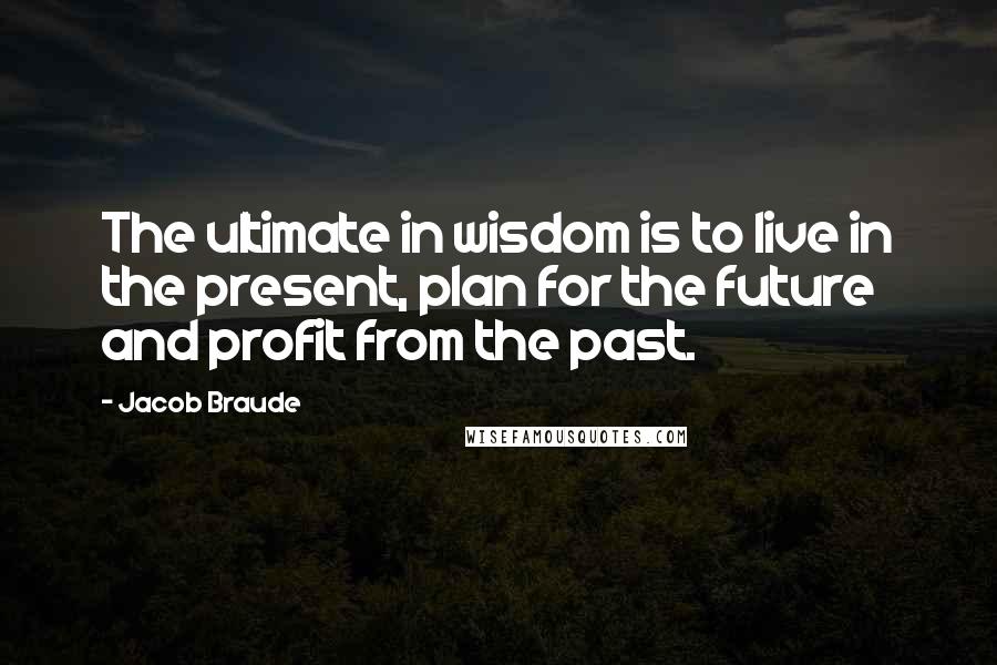 Jacob Braude quotes: The ultimate in wisdom is to live in the present, plan for the future and profit from the past.