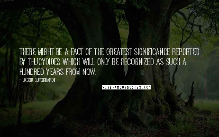 Jacob Burckhardt quotes: There might be a fact of the greatest significance reported by Thucydides which will only be recognized as such a hundred years from now. Jacob Burckhardt quotes: There might be a fact of the greatest significance reported by Thucydides which will only be recognized as such a hundred years from now.