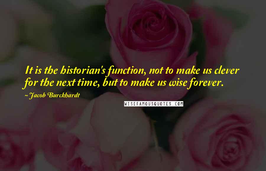 Jacob Burckhardt quotes: It is the historian's function, not to make us clever for the next time, but to make us wise forever. Jacob Burckhardt quotes: It is the historian's function, not to make us clever for the next time, but to make us wise forever.