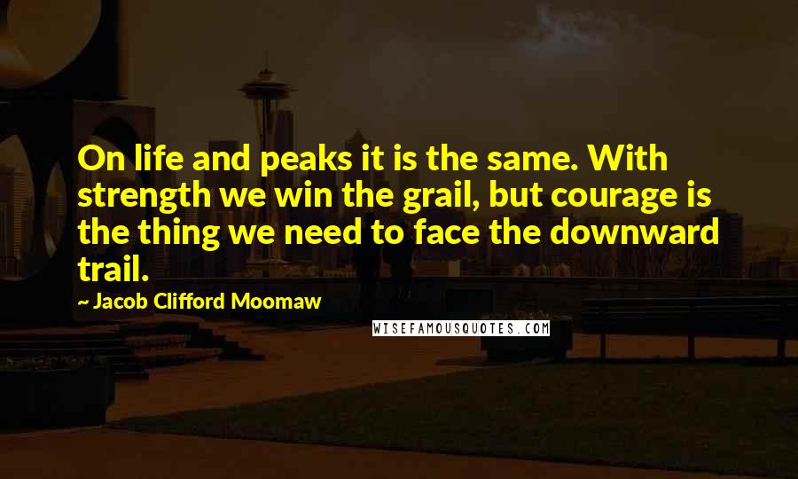 Jacob Clifford Moomaw quotes: On life and peaks it is the same. With strength we win the grail, but courage is the thing we need to face the downward trail.