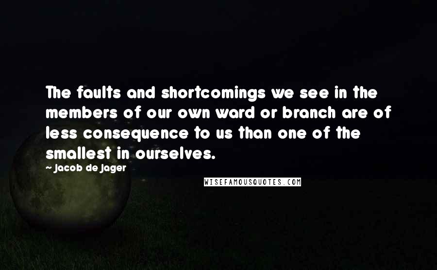 Jacob De Jager quotes: The faults and shortcomings we see in the members of our own ward or branch are of less consequence to us than one of the smallest in ourselves.