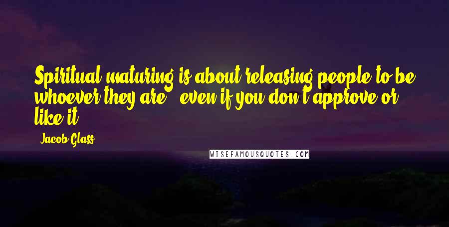 Jacob Glass quotes: Spiritual maturing is about releasing people to be whoever they are - even if you don't approve or like it.