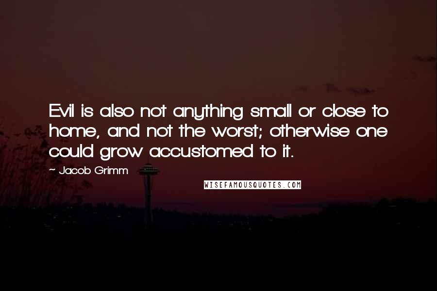 Jacob Grimm quotes: Evil is also not anything small or close to home, and not the worst; otherwise one could grow accustomed to it.