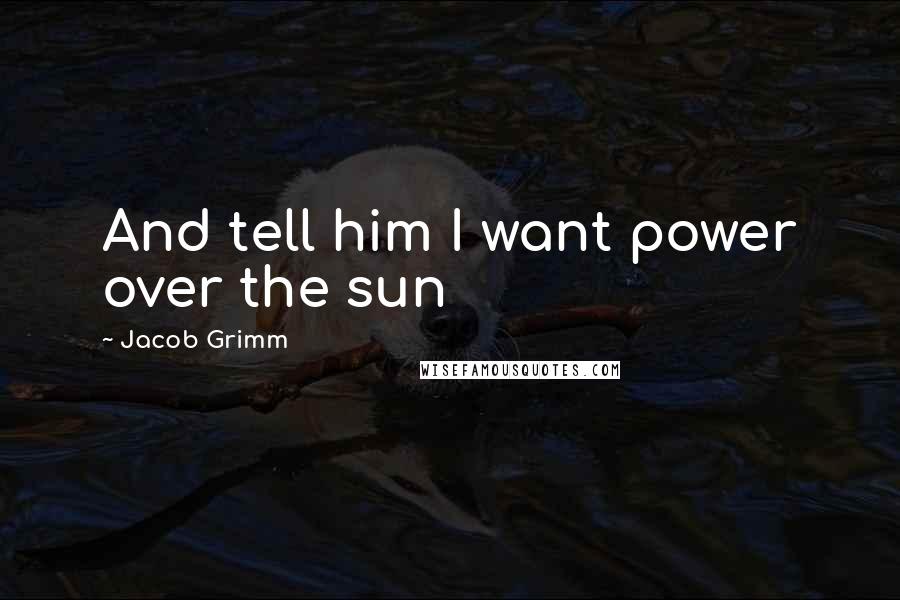 Jacob Grimm quotes: And tell him I want power over the sun