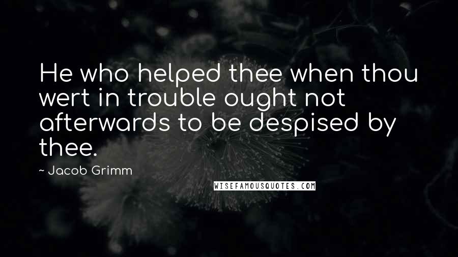 Jacob Grimm quotes: He who helped thee when thou wert in trouble ought not afterwards to be despised by thee.