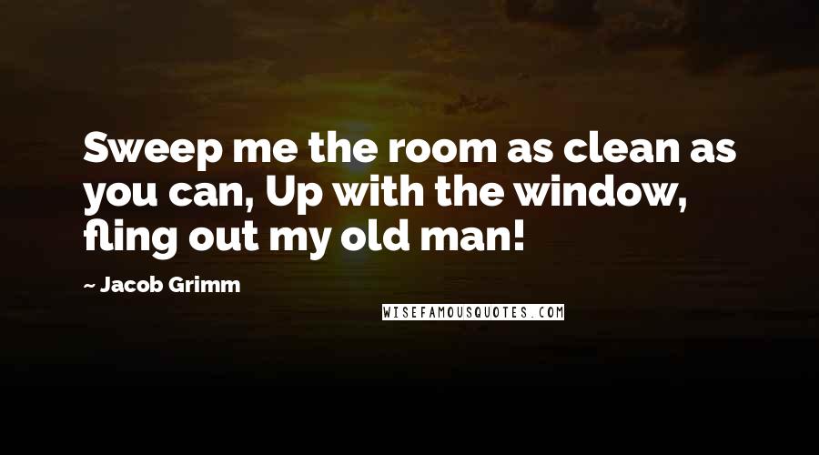 Jacob Grimm quotes: Sweep me the room as clean as you can, Up with the window, fling out my old man!