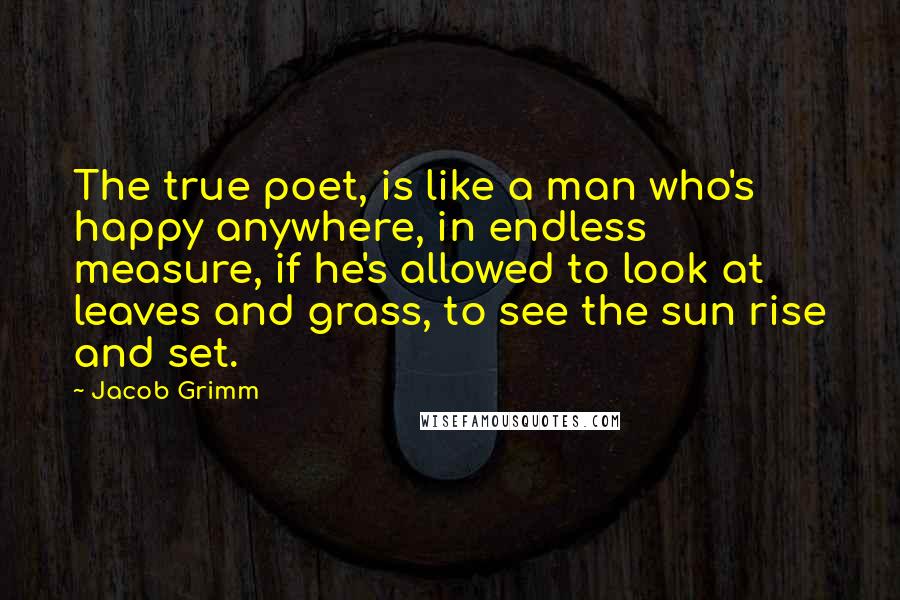 Jacob Grimm quotes: The true poet, is like a man who's happy anywhere, in endless measure, if he's allowed to look at leaves and grass, to see the sun rise and set.