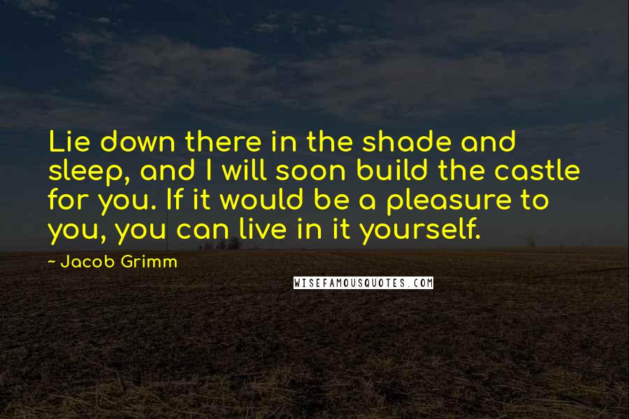 Jacob Grimm quotes: Lie down there in the shade and sleep, and I will soon build the castle for you. If it would be a pleasure to you, you can live in it