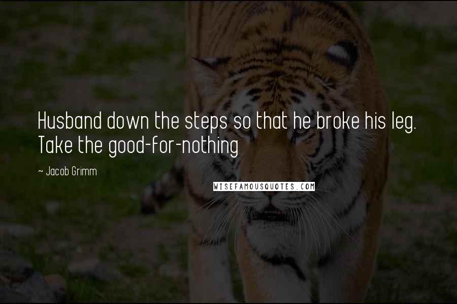 Jacob Grimm quotes: Husband down the steps so that he broke his leg. Take the good-for-nothing