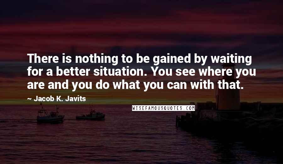 Jacob K. Javits quotes: There is nothing to be gained by waiting for a better situation. You see where you are and you do what you can with that.