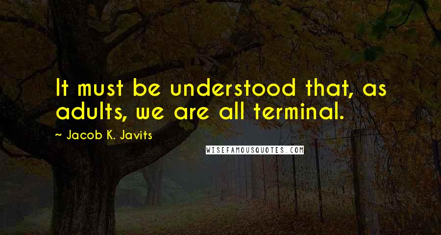 Jacob K. Javits quotes: It must be understood that, as adults, we are all terminal.