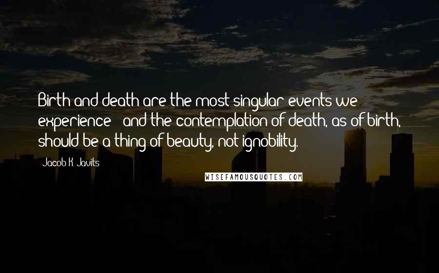 Jacob K. Javits quotes: Birth and death are the most singular events we experience - and the contemplation of death, as of birth, should be a thing of beauty, not ignobility.