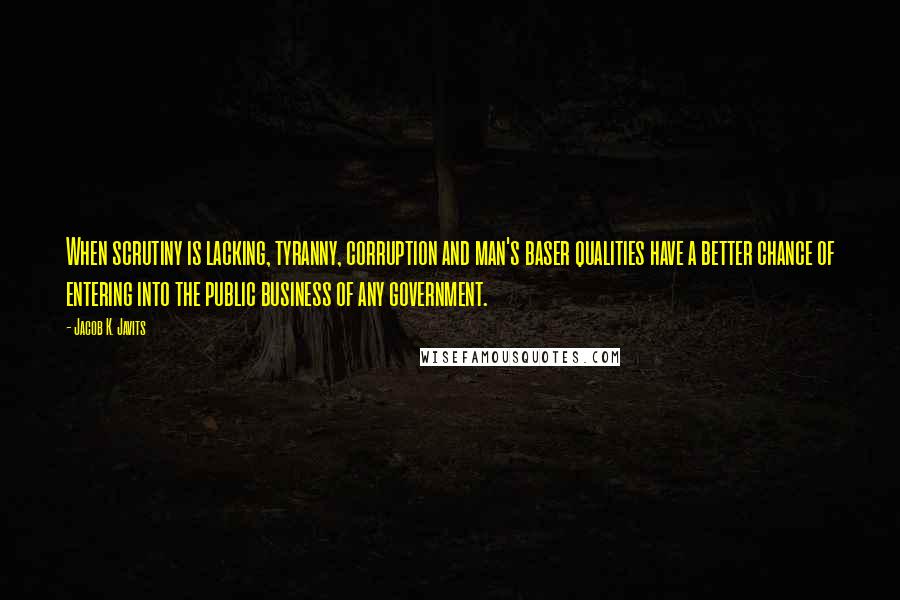 Jacob K. Javits quotes: When scrutiny is lacking, tyranny, corruption and man's baser qualities have a better chance of entering into the public business of any government.