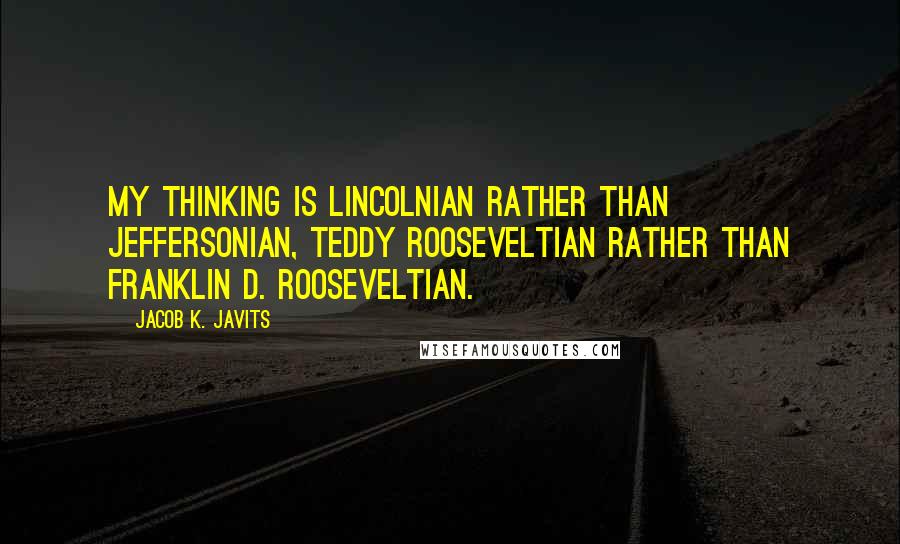 Jacob K. Javits quotes: My thinking is Lincolnian rather than Jeffersonian, Teddy Rooseveltian rather than Franklin D. Rooseveltian.