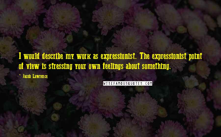 Jacob Lawrence quotes: I would describe my work as expressionist. The expressionist point of view is stressing your own feelings about something.