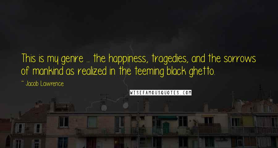 Jacob Lawrence quotes: This is my genre ... the happiness, tragedies, and the sorrows of mankind as realized in the teeming black ghetto.