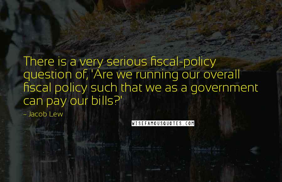 Jacob Lew quotes: There is a very serious fiscal-policy question of, 'Are we running our overall fiscal policy such that we as a government can pay our bills?' Jacob Lew quotes: There is a very serious fiscal-policy question of, 'Are we running our overall fiscal policy such that we as a government can pay our bills?'
