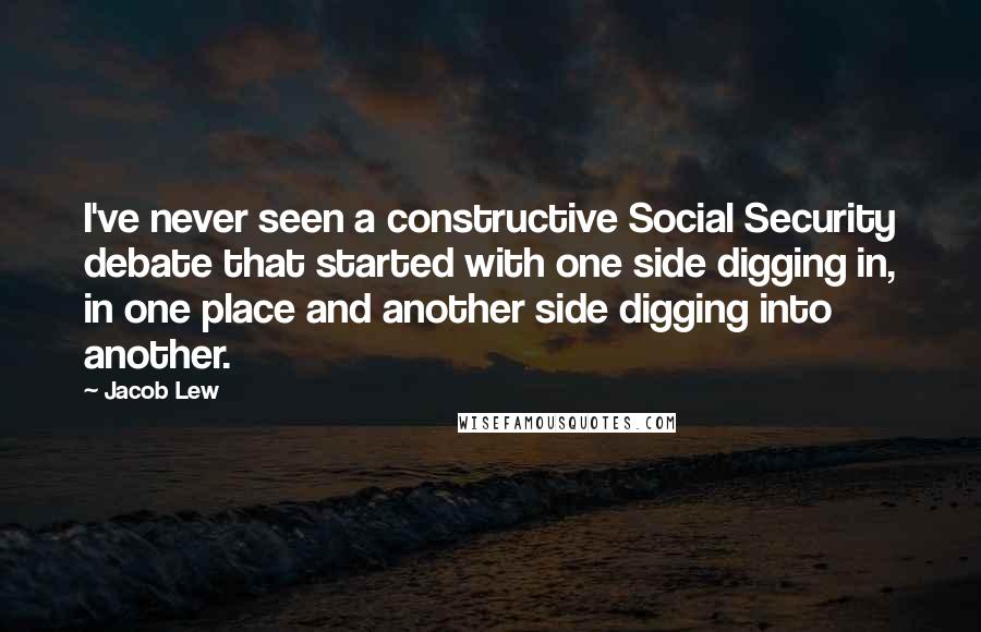 Jacob Lew quotes: I've never seen a constructive Social Security debate that started with one side digging in, in one place and another side digging into another.