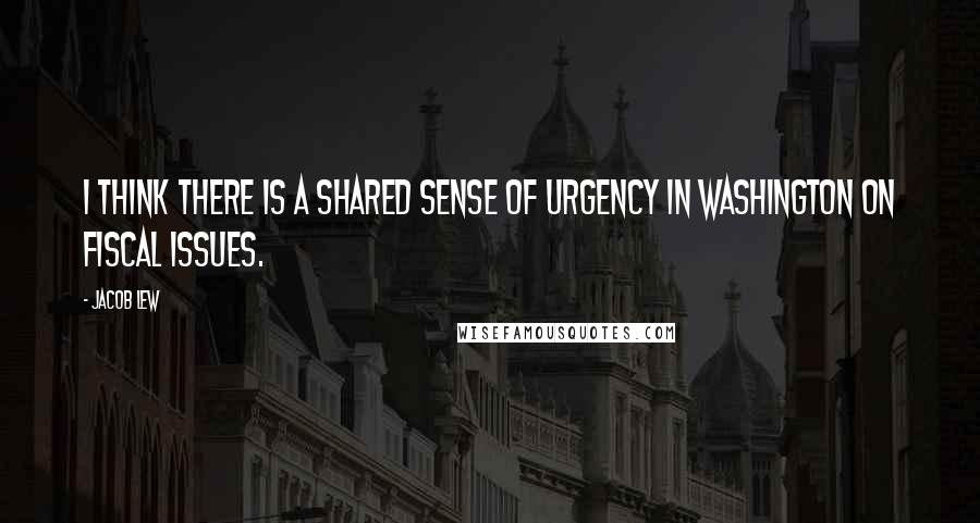 Jacob Lew quotes: I think there is a shared sense of urgency in Washington on fiscal issues.