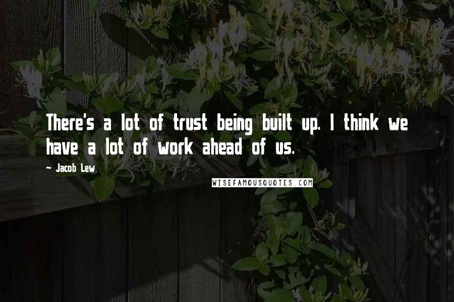 Jacob Lew quotes: There's a lot of trust being built up. I think we have a lot of work ahead of us.