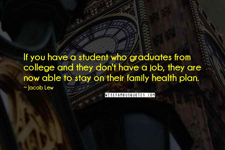 Jacob Lew quotes: If you have a student who graduates from college and they don't have a job, they are now able to stay on their family health plan. Jacob Lew quotes: If you have a student who graduates from college and they don't have a job, they are now able to stay on their family health plan.