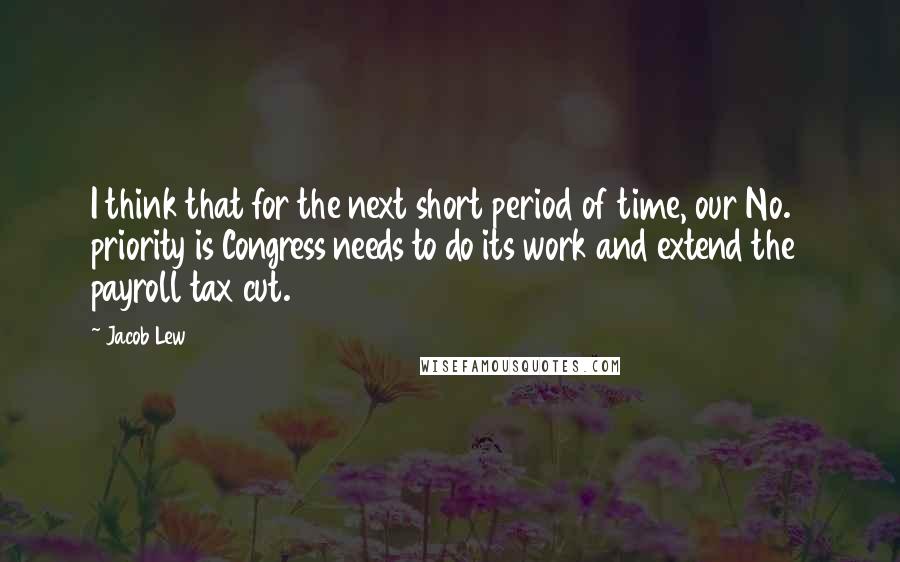 Jacob Lew quotes: I think that for the next short period of time, our No. 1 priority is Congress needs to do its work and extend the payroll tax cut. Jacob Lew quotes: I think that for the next short period of time, our No. 1 priority is Congress needs to do its work and extend the payroll tax cut.
