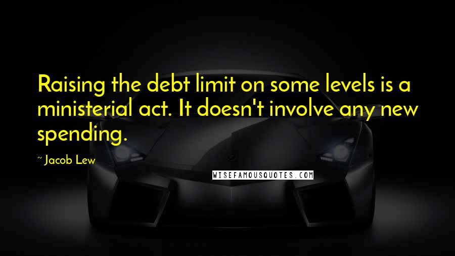 Jacob Lew quotes: Raising the debt limit on some levels is a ministerial act. It doesn't involve any new spending.