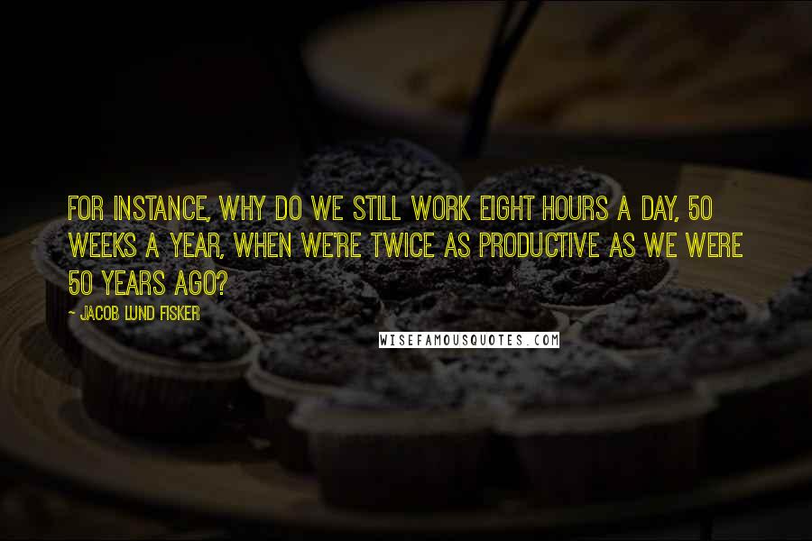 Jacob Lund Fisker quotes: For instance, why do we still work eight hours a day, 50 weeks a year, when we're twice as productive as we were 50 years ago? Jacob Lund Fisker quotes: For instance, why do we still work eight hours a day, 50 weeks a year, when we're twice as productive as we were 50 years ago?