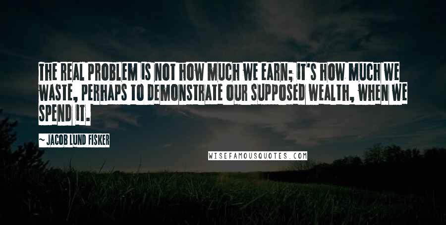Jacob Lund Fisker quotes: The real problem is not how much we earn; it's how much we waste, perhaps to demonstrate our supposed wealth, when we spend it. Jacob Lund Fisker quotes: The real problem is not how much we earn; it's how much we waste, perhaps to demonstrate our supposed wealth, when we spend it.