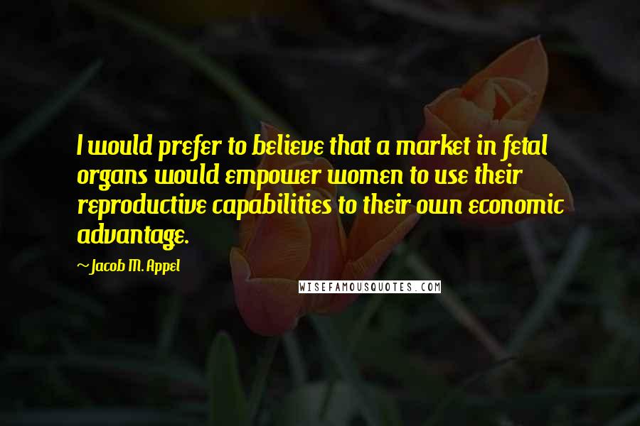 Jacob M. Appel quotes: I would prefer to believe that a market in fetal organs would empower women to use their reproductive capabilities to their own economic advantage.