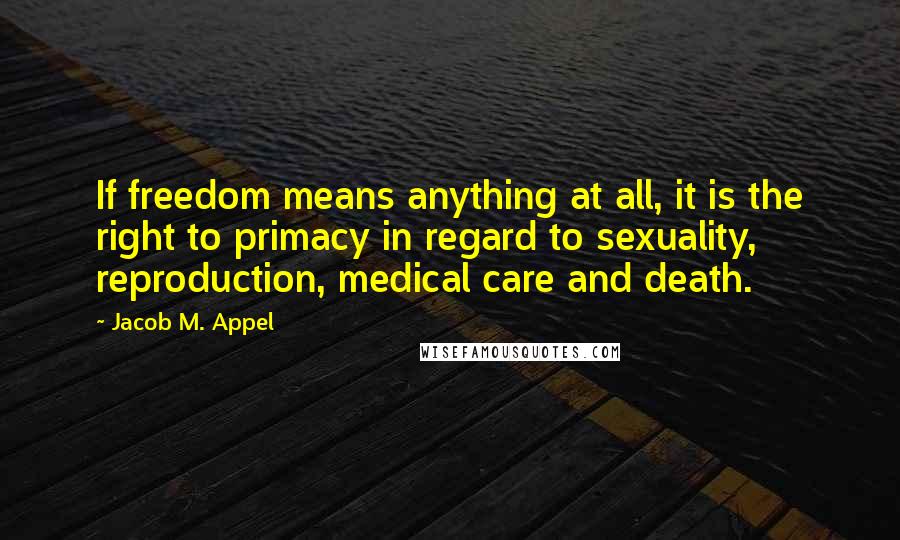 Jacob M. Appel quotes: If freedom means anything at all, it is the right to primacy in regard to sexuality, reproduction, medical care and death.